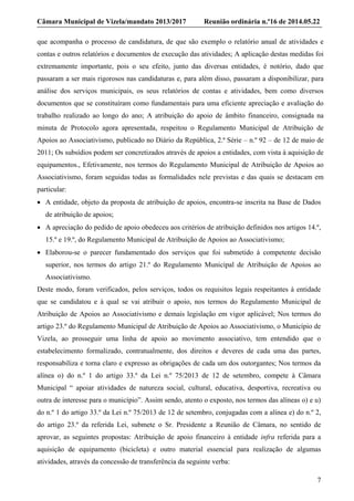 Câmara Municipal de Vizela/mandato 2013/2017 Reunião ordinária n.º16 de 2014.05.22
7
que acompanha o processo de candidatura, de que são exemplo o relatório anual de atividades e
contas e outros relatórios e documentos de execução das atividades; A aplicação destas medidas foi
extremamente importante, pois o seu efeito, junto das diversas entidades, é notório, dado que
passaram a ser mais rigorosos nas candidaturas e, para além disso, passaram a disponibilizar, para
análise dos serviços municipais, os seus relatórios de contas e atividades, bem como diversos
documentos que se constituíram como fundamentais para uma eficiente apreciação e avaliação do
trabalho realizado ao longo do ano; A atribuição do apoio de âmbito financeiro, consignada na
minuta de Protocolo agora apresentada, respeitou o Regulamento Municipal de Atribuição de
Apoios ao Associativismo, publicado no Diário da República, 2.ª Série – n.º 92 – de 12 de maio de
2011; Os subsídios podem ser concretizados através de apoios a entidades, com vista à aquisição de
equipamentos., Efetivamente, nos termos do Regulamento Municipal de Atribuição de Apoios ao
Associativismo, foram seguidas todas as formalidades nele previstas e das quais se destacam em
particular:
 A entidade, objeto da proposta de atribuição de apoios, encontra-se inscrita na Base de Dados
de atribuição de apoios;
 A apreciação do pedido de apoio obedeceu aos critérios de atribuição definidos nos artigos 14.º,
15.º e 19.º, do Regulamento Municipal de Atribuição de Apoios ao Associativismo;
 Elaborou-se o parecer fundamentado dos serviços que foi submetido à competente decisão
superior, nos termos do artigo 21.º do Regulamento Municipal de Atribuição de Apoios ao
Associativismo.
Deste modo, foram verificados, pelos serviços, todos os requisitos legais respeitantes à entidade
que se candidatou e à qual se vai atribuir o apoio, nos termos do Regulamento Municipal de
Atribuição de Apoios ao Associativismo e demais legislação em vigor aplicável; Nos termos do
artigo 23.º do Regulamento Municipal de Atribuição de Apoios ao Associativismo, o Município de
Vizela, ao prosseguir uma linha de apoio ao movimento associativo, tem entendido que o
estabelecimento formalizado, contratualmente, dos direitos e deveres de cada uma das partes,
responsabiliza e torna claro e expresso as obrigações de cada um dos outorgantes; Nos termos da
alínea o) do n.º 1 do artigo 33.º da Lei n.º 75/2013 de 12 de setembro, compete à Câmara
Municipal “ apoiar atividades de natureza social, cultural, educativa, desportiva, recreativa ou
outra de interesse para o município”. Assim sendo, atento o exposto, nos termos das alíneas o) e u)
do n.º 1 do artigo 33.º da Lei n.º 75/2013 de 12 de setembro, conjugadas com a alínea e) do n.º 2,
do artigo 23.º da referida Lei, submete o Sr. Presidente a Reunião de Câmara, no sentido de
aprovar, as seguintes propostas: Atribuição de apoio financeiro à entidade infra referida para a
aquisição de equipamento (bicicleta) e outro material essencial para realização de algumas
atividades, através da concessão de transferência da seguinte verba:
 