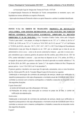 Câmara Municipal de Vizela/mandato 2013/2017 Reunião ordinária n.º16 de 2014.05.22
8
a) Associação Liga de Amigos das Termas de Vizela - €157,44
A comparticipação financeira do Município de Vizela correspondente ao montante supra, será
liquidada nos termos definidos no respetivo Protocolo;
- Aprovação da minuta de Protocolo relativo ao apoio financeiro a atribuir à entidade identificada.
_______________________________________________________________________________
____________________________________________________________________________.
PONTO N.º2.6 DA ORDEM DE TRABALHOS: PROPOSTA DE REVOGAÇÃO
ANULATÓRIA, COM EFEITOS RETROATIVOS AO DIA 04-03-2014, DO PARECER
PRÉVIO GENÉRICO VINCULATIVO FAVORÁVEL APROVADO NA REUNIÃO
ORDINÁRIA Nº 10, DE 20-02-2014: A Sra. Vereadora Cidália Cunha, eleita pela Coligação
“Vizela é para todos”, vem propor, ao abrigo do disposto no art. 53.º, n.º 1, alínea a), da Lei n.º
75/2013, de 12-09, no art. 73.º, n.º 11, da Lei n.º 83-C/2013, de 31-12, nos art.ºs
3.º e 4.º da Portaria
n.º 53/2014, de 03-03, e dos arts. 136.º/1, 138.º, 141.º, 142.º/1 e 145.º/2 do Código do Procedimento
Administrativo (seja por força do disposto no art. 120.º, por se entender que se trata de um ato
administrativo stricto sensu – como se de um ato contextual se tratasse –, que não é o nosso caso –
pois entendemos que a natureza genérica do parecer não lhe confere, para efeitos do art. 120.º do
CPA, caráter individual e concreto –, seja com base no disposto no art. 2.º/6, ambos, do CPA), a
revogação do parecer prévio genérico vinculativo favorável aprovado na reunião ordinária n.º 10,
de 20-fev-2014, da CMV, que constava do “ponto 2.1” da respetiva Ordem do Dia (“Proposta de
parecer prévio – Lei n.º 83-C/2013, de 31 de dezembro”).
O parecer genérico vinculativo em causa (que foi aprovado, unicamente, com os votos favoráveis
dos Srs. Eleitos pelo PS e do Sr. Vereador Miguel Lopes) foi favorável ao seguinte:
E quais foram elas?
Assim como:
E quais?
 