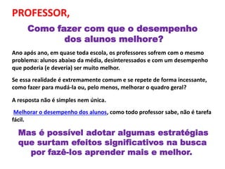 PROFESSOR,
Como fazer com que o desempenho
dos alunos melhore?
Ano após ano, em quase toda escola, os professores sofrem com o mesmo
problema: alunos abaixo da média, desinteressados e com um desempenho
que poderia (e deveria) ser muito melhor.
Se essa realidade é extremamente comum e se repete de forma incessante,
como fazer para mudá-la ou, pelo menos, melhorar o quadro geral?
A resposta não é simples nem única.
Melhorar o desempenho dos alunos, como todo professor sabe, não é tarefa
fácil.
Mas é possível adotar algumas estratégias
que surtam efeitos significativos na busca
por fazê-los aprender mais e melhor.
 