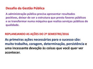 Desafio da Gestão Pública
A administração pública precisa apresentar resultados
positivos, deixar de ser a estrutura que presta favores públicos
e se transformar numa máquina que realiza serviços públicos de
qualidade.
REPLANEJANDO AS AÇÕES DO 2º SEMESTRE/2016
As primeiras ações necessárias para o sucesso são:
muito trabalho, coragem, determinação, persistência e
uma incessante devoção às coisas que você quer ver
acontecer.
 