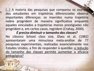 (…) A maioria das pesquisas que comparou os avanços
dos estudantes em trajetórias diferenciadas observa
importantes diferenças: os inseridos numa trajetória
nobre progridem de maneira significativa enquanto
aqueles vinculados a trajetórias menos prestigiadas não
progridem e, em certos casos, regridem (Crahay, 2000).
É preciso diminuir o tamanho das classes?
No clássico School class size, Glass et al. (1982)
apresentaram uma minuciosa meta-análise de 77
pesquisas experimentais, realizadas essencialmente nos
Estados Unidos, a fim de responder à questão: a redução
do tamanho das classes permite aumentar a eficácia
pedagógica?

 