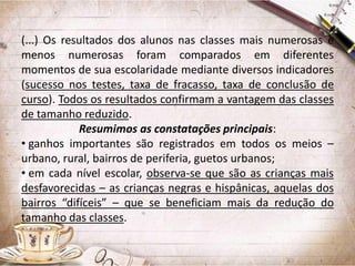 (...) Os resultados dos alunos nas classes mais numerosas e
menos numerosas foram comparados em diferentes
momentos de sua escolaridade mediante diversos indicadores
(sucesso nos testes, taxa de fracasso, taxa de conclusão de
curso). Todos os resultados confirmam a vantagem das classes
de tamanho reduzido.
Resumimos as constatações principais:
• ganhos importantes são registrados em todos os meios –
urbano, rural, bairros de periferia, guetos urbanos;
• em cada nível escolar, observa-se que são as crianças mais
desfavorecidas – as crianças negras e hispânicas, aquelas dos
bairros “difíceis” – que se beneficiam mais da redução do
tamanho das classes.

 