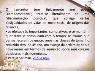 O
tamanho
tem
tipicamente
um
papel
“compensatório”; trata-se literalmente de uma
“discriminação
positiva”,
que
corrige
certas
desigualdades de vidas ao meio social de origem das
crianças;
• os efeitos são importantes, cumulativos, e se mantêm,
quer dizer se consolidam com o tempo: os alunos que
permaneceram os quatro anos nas classes de tamanho
reduzido têm, no 4º ano, um avanço da ordem de seis a
nove meses em termos de aquisição sobre seus colegas
de classes mais numerosas.
• Para saber mais: clique aqui

 