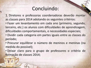Concluindo:
1. Diretores e professoras coordenadoras deverão montar
as classes para 2014 adotando os seguintes critérios:
• Fazer um levantamento em cada ano (primeiro, segundo,
terceiro, etc.) os alunos com dificuldades de aprendizagem,
dificuldades comportamentais, e necessidades especiais;
• Dividir cada categoria em partes iguais entre as classes do
período;
• Procurar equilibrar o número de meninos e meninas (na
medida do possível);
• Deixar claro para o grupo de professores o critério de
formação de classes 2014;

 