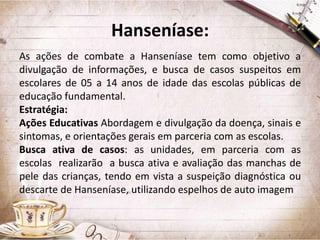 Hanseníase:
As ações de combate a Hanseníase tem como objetivo a
divulgação de informações, e busca de casos suspeitos em
escolares de 05 a 14 anos de idade das escolas públicas de
educação fundamental.
Estratégia:
Ações Educativas Abordagem e divulgação da doença, sinais e
sintomas, e orientações gerais em parceria com as escolas.
Busca ativa de casos: as unidades, em parceria com as
escolas realizarão a busca ativa e avaliação das manchas de
pele das crianças, tendo em vista a suspeição diagnóstica ou
descarte de Hanseníase, utilizando espelhos de auto imagem

 