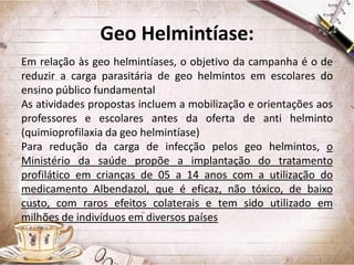 Geo Helmintíase:
Em relação às geo helmintíases, o objetivo da campanha é o de
reduzir a carga parasitária de geo helmintos em escolares do
ensino público fundamental
As atividades propostas incluem a mobilização e orientações aos
professores e escolares antes da oferta de anti helminto
(quimioprofilaxia da geo helmintíase)
Para redução da carga de infecção pelos geo helmintos, o
Ministério da saúde propõe a implantação do tratamento
profilático em crianças de 05 a 14 anos com a utilização do
medicamento Albendazol, que é eficaz, não tóxico, de baixo
custo, com raros efeitos colaterais e tem sido utilizado em
milhões de indivíduos em diversos países

 