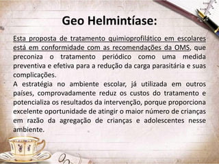 Geo Helmintíase:
Esta proposta de tratamento quimioprofilático em escolares
está em conformidade com as recomendações da OMS, que
preconiza o tratamento periódico como uma medida
preventiva e efetiva para a redução da carga parasitária e suas
complicações.
A estratégia no ambiente escolar, já utilizada em outros
países, comprovadamente reduz os custos do tratamento e
potencializa os resultados da intervenção, porque proporciona
excelente oportunidade de atingir o maior número de crianças
em razão da agregação de crianças e adolescentes nesse
ambiente.

 