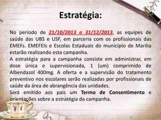 Estratégia:
No período de 21/10/2013 a 31/12/2013, as equipes de
saúde das UBS e USF, em parceria com os profissionais das
EMEFs. EMEFEIs e Escolas Estaduais do município de Marília
estarão realizando esta campanha.
A estratégia para a campanha consiste em administrar, em
dose única e supervisionada, 1 (um) comprimido de
Albendazol 400mg. A oferta e a supervisão do tratamento
preventivo nos escolares serão realizadas por profissionais de
saúde da área de abrangência das unidades.
Será emitido aos pais um Termo de Consentimento e
orientações sobre a estratégia da campanha.

 