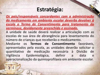 Estratégia:
Os pais/responsáveis concordantes com a administração
do medicamento em ambiente escolar deverão devolver à
escola o Termo de Consentimento para tratamento da
verminose, devidamente preenchido e assinado.
A unidade de saúde deverá realizar a articulação com as
escolas de sua área de abrangência para levantamento do
número de crianças que receberão o medicamento.
Mediante os Termos de Consentimento favoráveis,
apresentados pela escola, as unidades deverão solicitar o
quantitativo de medicação necessária à Divisão de
Vigilância
Epidemiológica,
definir
a
data
e
operacionalização da quimioprofilaxia em ambiente escolar.

 