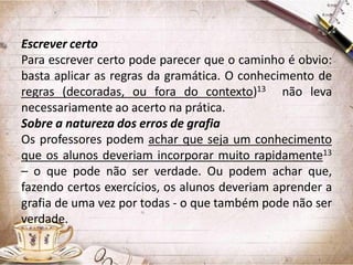 Escrever certo
Para escrever certo pode parecer que o caminho é obvio:
basta aplicar as regras da gramática. O conhecimento de
regras (decoradas, ou fora do contexto)13 não leva
necessariamente ao acerto na prática.
Sobre a natureza dos erros de grafia
Os professores podem achar que seja um conhecimento
que os alunos deveriam incorporar muito rapidamente13
– o que pode não ser verdade. Ou podem achar que,
fazendo certos exercícios, os alunos deveriam aprender a
grafia de uma vez por todas - o que também pode não ser
verdade.

 