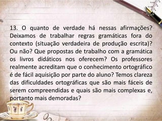 13. O quanto de verdade há nessas afirmações?
Deixamos de trabalhar regras gramáticas fora do
contexto (situação verdadeira de produção escrita)?
Ou não? Que propostas de trabalho com a gramática
os livros didáticos nos oferecem? Os professores
realmente acreditam que o conhecimento ortográfico
é de fácil aquisição por parte do aluno? Temos clareza
das dificuldades ortográficas que são mais fáceis de
serem compreendidas e quais são mais complexas e,
portanto mais demoradas?

 