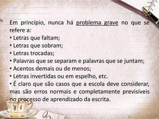 Em princípio, nunca há problema grave no que se
refere a:
• Letras que faltam;
• Letras que sobram;
• Letras trocadas;
• Palavras que se separam e palavras que se juntam;
• Acentos demais ou de menos;
• Letras invertidas ou em espelho, etc.
• É claro que são casos que a escola deve considerar,
mas são erros normais e completamente previsíveis
no processo de aprendizado da escrita.

 