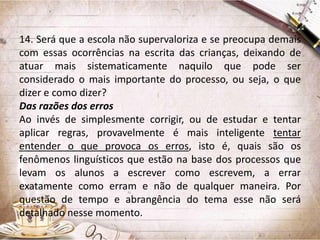 14. Será que a escola não supervaloriza e se preocupa demais
com essas ocorrências na escrita das crianças, deixando de
atuar mais sistematicamente naquilo que pode ser
considerado o mais importante do processo, ou seja, o que
dizer e como dizer?
Das razões dos erros
Ao invés de simplesmente corrigir, ou de estudar e tentar
aplicar regras, provavelmente é mais inteligente tentar
entender o que provoca os erros, isto é, quais são os
fenômenos linguísticos que estão na base dos processos que
levam os alunos a escrever como escrevem, a errar
exatamente como erram e não de qualquer maneira. Por
questão de tempo e abrangência do tema esse não será
detalhado nesse momento.

 