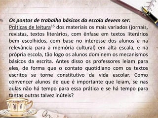 Os pontos de trabalho básicos da escola devem ser:
Práticas de leitura15 dos materiais os mais variados (jornais,
revistas, textos literários, com ênfase em textos literários
bem escolhidos, com base no interesse dos alunos e na
relevância para a memória cultural) em alta escala, e na
própria escola, tão logo os alunos dominem os mecanismos
básicos da escrita. Antes disso os professores leiam para
eles, de forma que o contato quotidiano com os textos
escritos se torne constitutivo da vida escolar. Como
convencer alunos de que é importante que leiam, se nas
aulas não há tempo para essa prática e se há tempo para
tantas outras talvez inúteis?

 