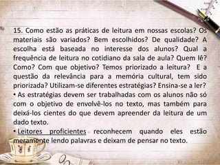 15. Como estão as práticas de leitura em nossas escolas? Os
materiais são variados? Bem escolhidos? De qualidade? A
escolha está baseada no interesse dos alunos? Qual a
frequência de leitura no cotidiano da sala de aula? Quem lê?
Como? Com que objetivo? Temos priorizado a leitura? E a
questão da relevância para a memória cultural, tem sido
priorizada? Utilizam-se diferentes estratégias? Ensina-se a ler?
• As estratégias devem ser trabalhadas com os alunos não só
com o objetivo de envolvê-los no texto, mas também para
deixá-los cientes do que devem apreender da leitura de um
dado texto.
• Leitores proficientes reconhecem quando eles estão
meramente lendo palavras e deixam de pensar no texto.

 