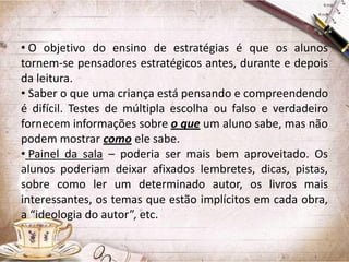 • O objetivo do ensino de estratégias é que os alunos
tornem-se pensadores estratégicos antes, durante e depois
da leitura.
• Saber o que uma criança está pensando e compreendendo
é difícil. Testes de múltipla escolha ou falso e verdadeiro
fornecem informações sobre o que um aluno sabe, mas não
podem mostrar como ele sabe.
• Painel da sala – poderia ser mais bem aproveitado. Os
alunos poderiam deixar afixados lembretes, dicas, pistas,
sobre como ler um determinado autor, os livros mais
interessantes, os temas que estão implícitos em cada obra,
a “ideologia do autor”, etc.

 