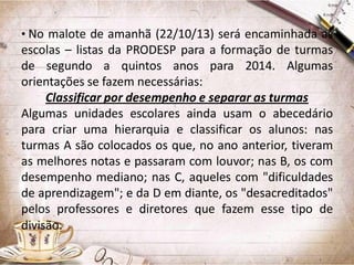 • No malote de amanhã (22/10/13) será encaminhada as

escolas – listas da PRODESP para a formação de turmas
de segundo a quintos anos para 2014. Algumas
orientações se fazem necessárias:
Classificar por desempenho e separar as turmas
Algumas unidades escolares ainda usam o abecedário
para criar uma hierarquia e classificar os alunos: nas
turmas A são colocados os que, no ano anterior, tiveram
as melhores notas e passaram com louvor; nas B, os com
desempenho mediano; nas C, aqueles com "dificuldades
de aprendizagem"; e da D em diante, os "desacreditados"
pelos professores e diretores que fazem esse tipo de
divisão.

 