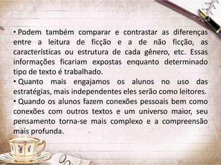 • Podem também comparar e contrastar as diferenças
entre a leitura de ficção e a de não ficção, as
características ou estrutura de cada gênero, etc. Essas
informações ficariam expostas enquanto determinado
tipo de texto é trabalhado.
• Quanto mais engajamos os alunos no uso das
estratégias, mais independentes eles serão como leitores.
• Quando os alunos fazem conexões pessoais bem como
conexões com outros textos e um universo maior, seu
pensamento torna-se mais complexo e a compreensão
mais profunda.

 