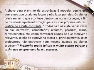 A chave para o ensino de estratégias é modelar aquilo que
queremos que os alunos façam e não fazer por eles. Os alunos
precisam ver o que acontece dentro das nossas cabeças, a fim
de transferir aquela informação para as suas próprias leituras.
Prática de escrita constante16: todos os dias e até várias vezes
ao dia: narrativas, comentários, resumos, paródias, diário,
cartas bilhetes, etc. como convencer alunos de que escrever é
relevante, se não se escreve na escola e, principalmente, se os
professores não escrevem nem mesmo quando os alunos
escrevem? Proponho muita leitura e muita escrita porque é
assim que se aprende a ler e a escrever.

 