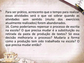 Para ser prático, acrescento que o tempo para realizar
essas atividades será o que vai sobrar quando as
atividades sem sentido (muito dos exercícios
atualmente realizados) forem abandonados.
16. Como poderíamos repensar o processo de escrita
na escola? O que precisa mudar é a substituição ou
retirada da pasta de produção de textos? Só essa
decisão melhoraria o processo? Mudaria a forma
como a produção tem sido trabalhada na escola? O
que precisa mudar então?

 