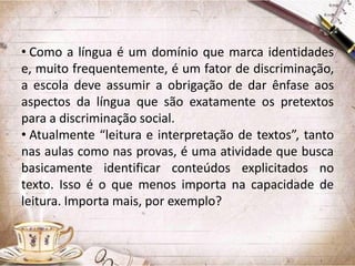 • Como a língua é um domínio que marca identidades
e, muito frequentemente, é um fator de discriminação,
a escola deve assumir a obrigação de dar ênfase aos
aspectos da língua que são exatamente os pretextos
para a discriminação social.
• Atualmente “leitura e interpretação de textos”, tanto
nas aulas como nas provas, é uma atividade que busca
basicamente identificar conteúdos explicitados no
texto. Isso é o que menos importa na capacidade de
leitura. Importa mais, por exemplo?

 