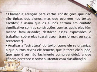 • Chamar a atenção para certas construções que não
são típicas dos alunos, mas que ocorrem nos textos
escritos; é assim que os alunos entram em contato
significativo com as construções com as quais eles têm
menor familiaridade; destacar essas expressões e
trabalhar sobre elas (parafrasear, transformar, ou seja,
reescrever).
• Analisar a “estrutura” do texto: como ele se organiza,
a que outros textos ele remete, que leitores ele supõe,
(por que é ou não facilmente compreendido), a que
gênero pertence e como sustentar essa classificação.

 