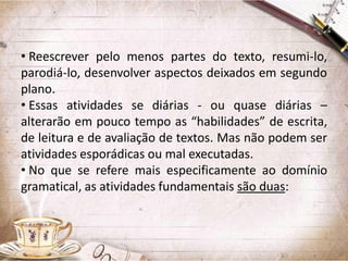 • Reescrever pelo menos partes do texto, resumi-lo,
parodiá-lo, desenvolver aspectos deixados em segundo
plano.
• Essas atividades se diárias - ou quase diárias –
alterarão em pouco tempo as “habilidades” de escrita,
de leitura e de avaliação de textos. Mas não podem ser
atividades esporádicas ou mal executadas.
• No que se refere mais especificamente ao domínio
gramatical, as atividades fundamentais são duas:

 