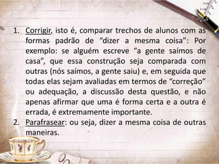 1. Corrigir, isto é, comparar trechos de alunos com as
formas padrão de “dizer a mesma coisa”: Por
exemplo: se alguém escreve “a gente saímos de
casa”, que essa construção seja comparada com
outras (nós saímos, a gente saiu) e, em seguida que
todas elas sejam avaliadas em termos de “correção”
ou adequação, a discussão desta questão, e não
apenas afirmar que uma é forma certa e a outra é
errada, é extremamente importante.
2. Parafrasear: ou seja, dizer a mesma coisa de outras
maneiras.

 