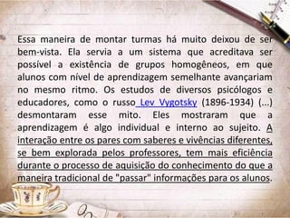 Essa maneira de montar turmas há muito deixou de ser
bem-vista. Ela servia a um sistema que acreditava ser
possível a existência de grupos homogêneos, em que
alunos com nível de aprendizagem semelhante avançariam
no mesmo ritmo. Os estudos de diversos psicólogos e
educadores, como o russo Lev Vygotsky (1896-1934) (...)
desmontaram esse mito. Eles mostraram que a
aprendizagem é algo individual e interno ao sujeito. A
interação entre os pares com saberes e vivências diferentes,
se bem explorada pelos professores, tem mais eficiência
durante o processo de aquisição do conhecimento do que a
maneira tradicional de "passar" informações para os alunos.

 