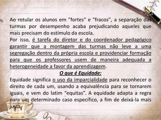 Ao rotular os alunos em "fortes" e "fracos", a separação das
turmas por desempenho acaba prejudicando aqueles que
mais precisam do estímulo da escola.
Por isso, é tarefa do diretor e do coordenador pedagógico
garantir que a montagem das turmas não leve a uma
segregação dentro da própria escola e providenciar formação
para que os professores usem de maneira adequada a
heterogeneidade a favor da aprendizagem.
O que é Equidade:
Equidade significa o uso da imparcialidade para reconhecer o
direito de cada um, usando a equivalência para se tornarem
iguais, e vem do latim “equitas”. A equidade adapta a regra
para um determinado caso específico, a fim de deixá-la mais
justa.

 