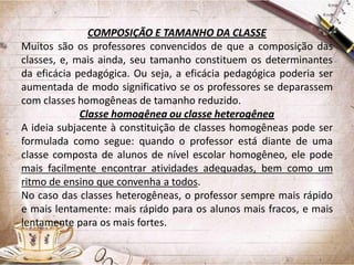 COMPOSIÇÃO E TAMANHO DA CLASSE
Muitos são os professores convencidos de que a composição das
classes, e, mais ainda, seu tamanho constituem os determinantes
da eficácia pedagógica. Ou seja, a eficácia pedagógica poderia ser
aumentada de modo significativo se os professores se deparassem
com classes homogêneas de tamanho reduzido.
Classe homogênea ou classe heterogênea
A ideia subjacente à constituição de classes homogêneas pode ser
formulada como segue: quando o professor está diante de uma
classe composta de alunos de nível escolar homogêneo, ele pode
mais facilmente encontrar atividades adequadas, bem como um
ritmo de ensino que convenha a todos.
No caso das classes heterogêneas, o professor sempre mais rápido
e mais lentamente: mais rápido para os alunos mais fracos, e mais
lentamente para os mais fortes.

 