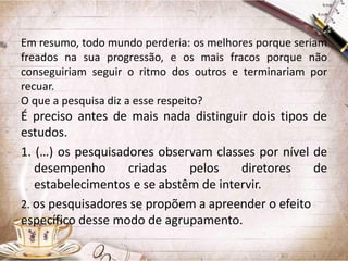 Em resumo, todo mundo perderia: os melhores porque seriam
freados na sua progressão, e os mais fracos porque não
conseguiriam seguir o ritmo dos outros e terminariam por
recuar.
O que a pesquisa diz a esse respeito?

É preciso antes de mais nada distinguir dois tipos de
estudos.
1. (…) os pesquisadores observam classes por nível de
desempenho
criadas
pelos
diretores
de
estabelecimentos e se abstêm de intervir.
2. os pesquisadores se propõem a apreender o efeito
específico desse modo de agrupamento.

 