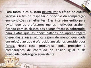 Para tanto, eles buscam neutralizar o efeito de outras
variáveis a fim de respeitar o princípio da comparação
em condições semelhantes. Eles intervêm então para
evitar que os professores menos motivados acabem
ficando com as classes dos alunos fracos e, sobretudo,
para evitar que as oportunidades de aprendizagem
oferecidas a esses alunos sejam de menor qualidade
em relação ao que é oferecido aos alunos considerados
fortes. Nesse caso, procura-se, pois, proceder a
comparações de conteúdo de ensino igual e de
qualidade pedagógica equivalente.

 