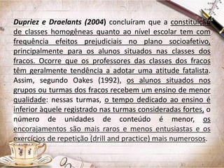 Dupriez e Draelants (2004) concluíram que a constituição
de classes homogêneas quanto ao nível escolar tem com
frequência efeitos prejudiciais no plano socioafetivo,
principalmente para os alunos situados nas classes dos
fracos. Ocorre que os professores das classes dos fracos
têm geralmente tendência a adotar uma atitude fatalista.
Assim, segundo Oakes (1992), os alunos situados nos
grupos ou turmas dos fracos recebem um ensino de menor
qualidade: nessas turmas, o tempo dedicado ao ensino é
inferior àquele registrado nas turmas consideradas fortes, o
número de unidades de conteúdo é menor, os
encorajamentos são mais raros e menos entusiastas e os
exercícios de repetição (drill and practice) mais numerosos.

 