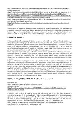 http://www.iteia.org.br/jornal/carta-aberta-ao-governador-aos-secretarios-da-fazenda-de-cultura-e-ao-
conselho-de-cultura
http://www.maxpressnet.com.br/Conteudo/1,619166,Carta_aberta_ao_Governador_ao_Secretario_da_Fa
zenda_ao_Secretario_de_Cultura_e_ao_Conselho_de_Cultura_do_Estado_da_Bahia,619166,8.htm
http://www.dino.com.br/releases/carta-aberta-ao-governador-ao-secretario-da-fazenda-ao-secretario-de-
cultura-e-ao-conselho-de-cultura-do-estado-da-bahia-dino89012796131
http://www.bahianoticias.com.br/principal/noticia/143857-classe-artistica-repudia-corte-orcamentario-e-
organiza-manifestacao-para-sabado.html
http://conselho.cultura.ba.gov.br/em-carta-aberta-artistas-protestam-contra-corte-de-verbas-no-setor-
cultural/
Sugeriu-se que a Carta Aberta fosse entregue acompanhada de um ato/manifestação. Pela urgência a sua
divulgação, entretanto, optamos por divulgá-la amplamente e marcarmos um ato em que simbolicamente
fosse entregue ou mesmo cobradas as suas respostas em breve. Na próxima reunião, inclusive já com uma
semana passada de divulgação da carta, pode-se decidir o quê e como fazer este ato/manifestação.
A MANIFESTAÇÃO NO TCA
Outra sugestão de ação surgiu a partir do depoimento do bailarino Francisco Vilares (Chico), que deixou o
elenco do espetáculo “Sagração da Primavera”, motivado, segundo ele, por “não concordar que este
espetáculo fosse mantido enquanto tantos outros projetos haviam sido cortados”. O próprio dançarino
convocou os presentes para uma manifestação em frente ao TCA no sábado, dia 21, às 18h, antes da
apresentação da tal coreografia. A adesão foi imediata e a ideia inicial é que houvesse uma serie de
performances de trabalhos (sobretudo de dança) em frente ao teatro.
Como não se saiu da reunião com um formato completamente fechado da manifestação, em seguida,
sobretudo através do facebook, articulações e sugestões foram feitas tais como: “performances em
conjunto”, “cada um leva sua reivindicação”, etc. Também foram criados slogans (um deles, por Jones
Mota, a meu ver, muito interessante: “Nossa voz não será contingenciada”) e novas pautas surgiram, o que
é natural.
O que acredito ser importante pontuar aqui é que, inevitavelmente, assim como estamos acompanhando
inclusive nas manifestações que vêm acontecendo pelo país nos últimos meses, existe a possibilidade de,
neste ato, se diversificar demasiadamente as reivindicações, perdendo foco. Se a princípio isso pode
parecer bom, por outro lado pode enfraquecer nosso ponto principal: repúdio ao contingenciamento e
exigência dos repasses ao FCBA. Além disso, se “qualquer um” leva “qualquer coisa”, corre-se o risco, sim,
de surpresas. Se o combinado não sai caro, o não combinado, por sua vez, pode sair bastante caro...
Estamos convocando a presença da classe artística em geral e vamos lidar com a presença do público, que
estará entrando no TCA. Precisamos ser claros! Disseminar nossa carta aberta ali tb é uma ação que
julgamos ser importante. Estamos providenciando cópias.
CULTURA NA COPA/CULTURA EM CAMPO – Este foi um tema recorrente tb.
Cultura na Copa:
http://www.cultura.ba.gov.br/boletim-cultura-em-campo/
Cultura em campo:
http://www.brasil.gov.br/noticias/arquivos/2013/08/12/concurso-cultura-2014-levara-producoes-
artisticas-a-copa-do-mundo
A primeira é um concurso do Governo Federal, que encontra-se aberto para inscrições, enquanto a
segunda foi um projeto do Governo do Estado – SECULT no qual várias atrações foram contratadas para se
apresentarem durante a copa das confederações. Os comentários sobre este assunto giraram justamente
em torno da escolha desta programação – que foi feita sem a consulta à sociedade. Este fato, inclusive,
motivou uma Carta Aberta assinada pelo Teatro Vila Velha em 03.06.2013 e pode ser lida em:
http://www.correio24horas.com.br/noticias/detalhes/detalhes-1/artigo/teatro-vila-velha-faz-
reivindicacoes-em-carta-aberta-para-jaques-wagner-leia/
 