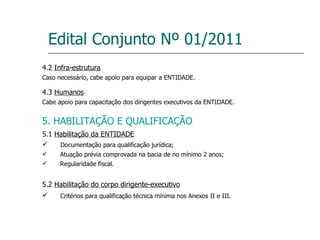 Edital Conjunto Nº 01/2011 4.2  Infra-estrutura Caso necessário, cabe apoio para equipar a ENTIDADE. 4.3  Humanos Cabe apoio para capacitação dos dirigentes executivos da ENTIDADE. 5. HABILITAÇÃO E QUALIFICAÇÃO 5.1  Habilitação da ENTIDADE Documentação para qualificação jurídica; Atuação prévia comprovada na bacia de no mínimo 2 anos; Regularidade fiscal. 5.2  Habilitação do corpo dirigente-executivo Critérios para qualificação técnica mínima nos Anexos II e III. 