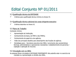 Edital Conjunto Nº 01/2011 5.3  Qualificação técnica da ENTIDADE Critérios para qualificação técnica mínima no Anexo VI. 5.4  Qualificação técnica adicional do corpo dirigente-executivo Critérios descritos no Anexo VI. 5.5  Plano de Trabalho Conteúdo mínimo: Apresentação da Instituição; Conhecimento da bacia, do PIRH e dos PARHs; Conhecimento do papel de uma agência; Visão dos principais desafios para desempenho das funções de agência; Estratégias para – Secretaria executiva dos CBHs / provimento das características técnicas, administrativas e operacionais necessárias / estabelecimento de parcerias / captação e aplicação de recursos. 5.6  Vinculação com os CBHs As pessoas físicas vinculadas à ENTIDADE PROPONENTE não poderão estar no exercício de mandato ou representação no âmbito dos CBHs. 