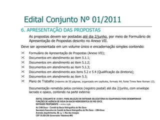 Edital Conjunto Nº 01/2011 6. APRESENTAÇÃO DAS PROPOSTAS As propostas devem ser postadas  até dia 2/junho , por meio de Formulário de Apresentação de Propostas descrito no Anexo VII. Deve ser apresentada em um volume único e encadernação simples contendo: Formulário de Apresentação de Propostas (Anexo VII); Documentos em atendimento ao item 5.1.1; Documentos em atendimento ao item 5.1.2; Documentos em atendimento ao item 5.1.3; Documentos em atendimento aos itens 5.2 e 5.4 (Qualificação da diretoria); Documentos em atendimento ao item 5.3; Plano de Trabalho  (máximo de 50 páginas, organizado em capítulos, formato A4, fonte Times New Roman 12) . Documentação remetida pelos correios (registro postal) até dia 2/junho, com envelope lacrado e opaco, contendo na parte externa: EDITAL CONJUNTO Nº. 01/2011, PARA SELEÇÃO DE ENTIDADE DELEGATÁRIA OU EQUIPARADA PARA DESEMPENHAR FUNÇÕES DE AGÊNCIA DE ÁGUA DA BACIA HIDROGRÁFICA DO RIO DOCE. ENTIDADE PROPONENTE –  nome e sigla Ao CHB-Doce – Comitê da Bacia Hidrográfica do Rio Doce Secretaria Executiva do Comitê da Bacia Hidrográfica do Rio Doce – CBH-Doce Avenida Jequitinhonha, 96, Lj. 1, Ilha dos Araújos  CEP 35.020-250 Governador Valadares-MG 