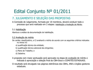 Edital Conjunto Nº 01/2011 7. JULGAMENTO E SELEÇÃO DAS PROPOSTAS A Comissão de Julgamento, formada por 10 membros, deverá conduzir todo o processo que será realizado em 2 etapas:  Habilitação e Avaliação de Mérito . 5.1  Habilitação Abertura e análise da documentação de habilitação. 5.2 Avaliação de mérito De caráter classificatório, a CJ analisará o mérito de acordo com os seguintes critérios indicados no Anexo VI: a) qualificação técnica da entidade; b) qualificação técnica adicional dos dirigentes; c) Plano de Trabalho; e d) Sabatina. A proposta com maior pontuação será aprovada na etapa de avaliação de mérito e indicada à apreciação e seleção final do CBH-Doce e COMITÊS ESTADUAIS. O resultado será divulgado nas páginas eletrônicas dos CBHs, ANA e órgãos gestores estaduais. 