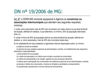 DN nº 19/2006 de MG: Art. 8º : o CERH-MG somente equiparará à Agência os  consórcios ou associações intermunicipais  que atendam aos seguintes requisitos mínimos: I. conter como associados mais de 50% dos municípios com sede urbana na sua área territorial de atuação, definida em estatuto, e que detenham, no mínimo, 30% da população total desta área; ou, II. conter mínimo de 50% da população total de sua área territorial de atuação, definida em estatuto, e, como associados, mais de 30% dos municípios desta área; III. ter estabelecido em seus estatutos e regimentos internos disposições sobre, no mínimo: a) objetivos sociais da entidade; b) estrutura de suas unidades superiores de administração e controle, com detalhamento das respectivas atribuições e responsabilidades; c) área territorial de sua atuação; d) o direito de associação e os critérios para inclusão e exclusão de consorciados; e) critérios de representação e de votação, regentes de seus processos decisórios; f) critérios para a participação dos consorciados nas instâncias superiores de sua administração e controle; g) deveres e direitos dos consorciados, inclusive as infrações e penalidades correspondentes; h) procedimentos operacionais e normas internas de funcionamento. 