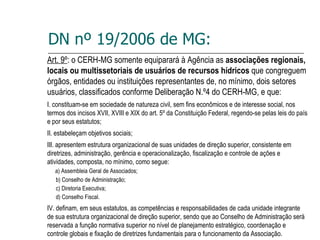 DN nº 19/2006 de MG: Art. 9º : o CERH-MG somente equiparará à Agência as  associações regionais, locais ou multissetoriais de usuários de recursos hídricos  que congreguem órgãos, entidades ou instituições representantes de, no mínimo, dois setores usuários, classificados conforme Deliberação N.º4 do CERH-MG, e que: I. constituam-se em sociedade de natureza civil, sem fins econômicos e de interesse social, nos termos dos incisos XVII, XVIII e XIX do art. 5º da Constituição Federal, regendo-se pelas leis do país e por seus estatutos; II. estabeleçam objetivos sociais; III. apresentem estrutura organizacional de suas unidades de direção superior, consistente em diretrizes, administração, gerência e operacionalização, fiscalização e controle de ações e atividades, composta, no mínimo, como segue: a) Assembleia Geral de Associados; b) Conselho de Administração; c) Diretoria Executiva; d) Conselho Fiscal. IV. definam, em seus estatutos, as competências e responsabilidades de cada unidade integrante de sua estrutura organizacional de direção superior, sendo que ao Conselho de Administração será reservada a função normativa superior no nível de planejamento estratégico, coordenação e controle globais e fixação de diretrizes fundamentais para o funcionamento da Associação. 