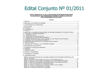 Edital Conjunto Nº 01/2011 EDITAL CONJUNTO Nº. 01/2011, PARA SELEÇÃO DE ENTIDADE DELEGATÁRIA OU EQUIPARADA PARA DESEMPENHAR FUNÇÕES DE AGÊNCIA DE ÁGUA DA BACIA HIDROGRÁFICA DO RIO DOCE SUMÁRIO 1. OBJETIVO ................................................................................................................................................... 3 2. OBRIGAÇÕES DA ENTIDADE SELECIONADA.................................................................................................. 4 3. DO INSTRUMENTO DE CONTRATAÇÃO ......................................................................................................... 6 4. DOS RECURSOS .......................................................................................................................................... 6 4.1 Financeiros ................................................................................................................................................ 6 4.2 Da infraestrutura........................................................................................................................................ 7 4.3 Humanos .................................................................................................................................................. 7 5. HABILITAÇÃO E AVALIAÇÃO DA QUALIFICAÇÃO DA ENTIDADE PROPONENTE E DA EQUIPE TÉCNICA ............ 8 5.1. Habilitação da ENTIDADE PROPONENTE..................................................................................................... 8 5.1.1. Qualificação Jurídica............................................................................................................................... 8 5.1.2. Atuação prévia na Bacia do Rio Doce....................................................................................................... 8 5.1.3. Regularidade Fiscal da ENTIDADE PROPONENTE...................................................................................... 8 5.2. Habilitação (qualificação técnica mínima requerida) do corpo dirigente-executivo proposto.......................... 9 5.3. Qualificação Técnica da ENTIDADE PROPONENTE..................................................................................... 10 5.4. Qualificação técnica adicional do corpo dirigente-executivo proposto ........................................................ 10 5.5. Plano de Trabalho ................................................................................................................................... 10 5.6. Vinculação com o CBH-Doce e com os COMITÊS ESTADUAIS ................................................................... 10 6. APRESENTAÇÃO DAS PROPOSTAS .............................................................................................................. 11 7. JULGAMENTO E SELEÇÃO DAS PROPOSTAS ................................................................................................ 12 7.1 Habilitação............................................................................................................................................... 13 7.2 Avaliação de mérito.................................................................................................................................. 13 8. RECURSOS E IMPUGNAÇÕES ..................................................................................................................... 13 9. CALENDÁRIO DE ATIVIDADES ................................................................................................................... 14 10. DISPOSIÇÕES FINAIS .............................................................................................................................. 14 ANEXO I: Termo de Compromisso para a execução da Agenda Anual de Atividades do CBH-Doce e dos COMITÊS ESTADUAIS ................................................................................................................................. 15 ANEXO II: Requisitos mínimos exigidos para compor o corpo dirigente-executivo ......................................... 16 ANEXO III: Modelo para Apresentação da Qualificação Técnica da ENTIDADE PROPONENTE ........................ 17 ANEXO IV: Modelo para apresentação da qualificação técnica do corpo dirigente executivo .......................... 18 ANEXO V: Termo de Compromisso dos Dirigentes-Executivos........................................................................ 25 ANEXO VI: Critérios e Procedimentos para Avaliação de Mérito e para a Sabatina.......................................... 26 ANEXO VII: Formulário de Apresentação de Propostas ................................................................................. 30 ANEXO VIII: Formulário para Recursos e Impugnações ............................................................................... 31 