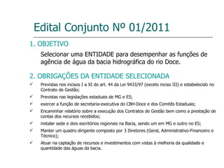 Edital Conjunto Nº 01/2011 1. OBJETIVO Selecionar uma ENTIDADE para desempenhar as funções de agência de água da bacia hidrográfica do rio Doce. 2. OBRIGAÇÕES DA ENTIDADE SELECIONADA Previstas nos incisos I a XI do art. 44 da Lei 9433/97 (exceto inciso III) e estabelecido no Contrato de Gestão; Previstas nas legislações estaduais de MG e ES; exercer a função de secretaria-executiva do CBH-Doce e dos Comitês Estaduais; Encaminhar relatório sobre a execução dos Contratos de Gestão bem como a prestação de contas dos recursos recebidos; instalar sede e dois escritórios regionais na Bacia, sendo um em MG e outro no ES; Manter um quadro dirigente composto por 3 Diretores (Geral, Administrativo-Financeiro e Técnico); Atuar na captação de recursos e investimentos com vistas à melhoria da qualidade e quantidade das águas da bacia. 
