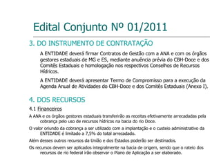 Edital Conjunto Nº 01/2011 3. DO INSTRUMENTO DE CONTRATAÇÃO A ENTIDADE deverá firmar Contratos de Gestão com a ANA e com os órgãos gestores estaduais de MG e ES, mediante anuência prévia do CBH-Doce e dos Comitês Estaduais e homologação nos respectivos Conselhos de Recursos Hídricos. A ENTIDADE deverá apresentar Termo de Compromisso para a execução da Agenda Anual de Atividades do CBH-Doce e dos Comitês Estaduais (Anexo I). 4. DOS RECURSOS 4.1  Financeiros A ANA e os órgãos gestores estaduais transferirão as receitas efetivamente arrecadadas pela cobrança pelo uso de recursos hídricos na bacia do rio Doce. O valor oriundo da cobrança a ser utilizado com a implantação e o custeio administrativo da ENTIDADE é limitado a 7,5% do total arrecadado. Além desses outros recursos da União e dos Estados poderão ser destinados. Os recursos devem ser aplicados integralmente na bacia de origem, sendo que o rateio dos recursos de rio federal irão observar o Plano de Aplicação a ser elaborado. 