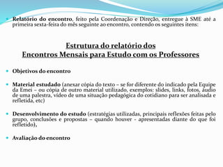  Relatório do encontro, feito pela Coordenação e Direção, entregue à SME até a
primeira sexta-feira do mês seguinte ao encontro, contendo os seguintes itens:
Estrutura do relatório dos
Encontros Mensais para Estudo com os Professores
 Objetivos do encontro
 Material estudado (anexar cópia do texto – se for diferente do indicado pela Equipe
da Emei – ou cópia de outro material utilizado, exemplos: slides, links, fotos, áudio
de uma palestra, vídeo de uma situação pedagógica do cotidiano para ser analisada e
refletida, etc)
 Desenvolvimento do estudo (estratégias utilizadas, principais reflexões feitas pelo
grupo, conclusões e propostas – quando houver - apresentadas diante do que foi
refletido),
 Avaliação do encontro
 