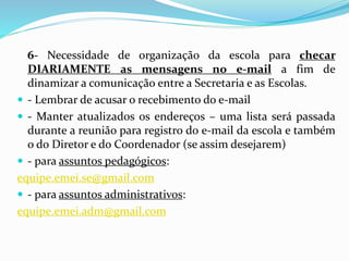 6- Necessidade de organização da escola para checar
DIARIAMENTE as mensagens no e-mail a fim de
dinamizar a comunicação entre a Secretaria e as Escolas.
 - Lembrar de acusar o recebimento do e-mail
 - Manter atualizados os endereços – uma lista será passada
durante a reunião para registro do e-mail da escola e também
o do Diretor e do Coordenador (se assim desejarem)
 - para assuntos pedagógicos:
equipe.emei.se@gmail.com
 - para assuntos administrativos:
equipe.emei.adm@gmail.com
 