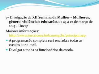 7- Divulgação da XII Semana da Mulher – Mulheres,
gênero, violência e educação, de 23 a 27 de março de
2015 - Unesp
Maiores informações:
http://www.inscricoes.fmb.unesp.br/principal.asp
 A programação completa será enviada a todas as
escolas por e-mail.
 Divulgar a todos os funcionários da escola.
 