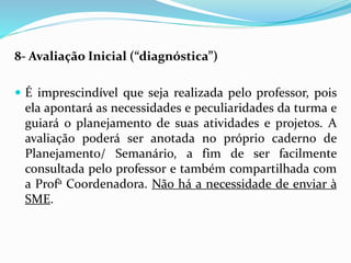 8- Avaliação Inicial (“diagnóstica”)
 É imprescindível que seja realizada pelo professor, pois
ela apontará as necessidades e peculiaridades da turma e
guiará o planejamento de suas atividades e projetos. A
avaliação poderá ser anotada no próprio caderno de
Planejamento/ Semanário, a fim de ser facilmente
consultada pelo professor e também compartilhada com
a Profa Coordenadora. Não há a necessidade de enviar à
SME.
 