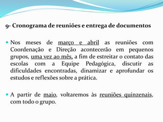 9- Cronograma de reuniões e entrega de documentos
 Nos meses de março e abril as reuniões com
Coordenação e Direção acontecerão em pequenos
grupos, uma vez ao mês, a fim de estreitar o contato das
escolas com a Equipe Pedagógica, discutir as
dificuldades encontradas, dinamizar e aprofundar os
estudos e reflexões sobre a prática.
 A partir de maio, voltaremos às reuniões quinzenais,
com todo o grupo.
 