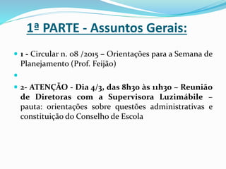 1ª PARTE - Assuntos Gerais:
 1 - Circular n. 08 /2015 – Orientações para a Semana de
Planejamento (Prof. Feijão)

 2- ATENÇÃO - Dia 4/3, das 8h30 às 11h30 – Reunião
de Diretoras com a Supervisora Luzimábile –
pauta: orientações sobre questões administrativas e
constituição do Conselho de Escola
 